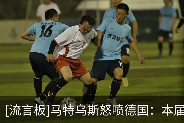 [流言板]马特乌斯怒喷德国：本届比2018和2022更差！过去三年零进步